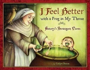I Feel Better with a Frog in My Throat: History's Strangest Cures by Carlyn Beccia