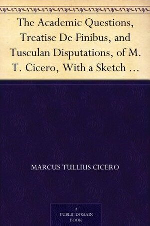 The Academic Questions, Treatise de Finibus & Tusculan Disputations of M.T. Cicero, with a Sketch of the Greek Philosophers Mentioned by Charles Duke Yonge, Marcus Tullius Cicero