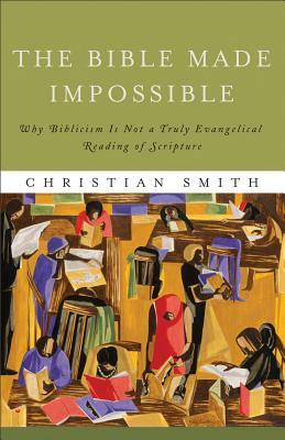 The Bible Made Impossible: Why Biblicism Is Not a Truly Evangelical Reading of Scripture by Christian Smith