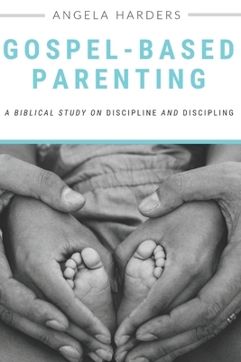 Gospel-Based Parenting: A Biblical Study on Discipline and Discipling by Angela Harders