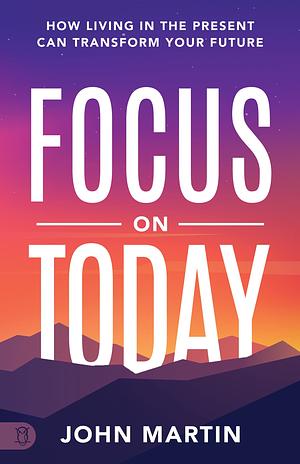 Focus on Today: How Living in the Present Can Transform Your Future by John Martin