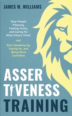 Assertiveness Training: Stop People Pleasing, Feeling Guilty, and Caring for What Others Think, and Start Speaking Up, Saying No, and Being Mo by James W. Williams
