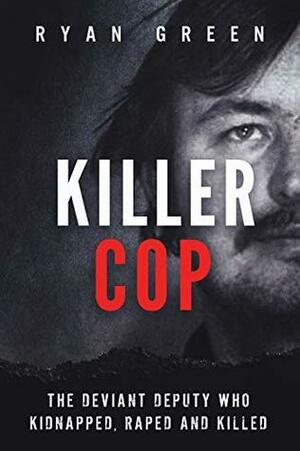 Killer Cop: The Deviant Deputy Who Kidnapped, Raped and Killed (True Crime) by Ryan Green
