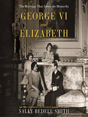 George VI and Elizabeth: The Marriage That Saved the Monarchy by Sally Bedell Smith