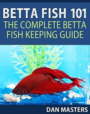Betta Fish 101: The Complete Betta Fish Keeping Guide by Dan Masters
