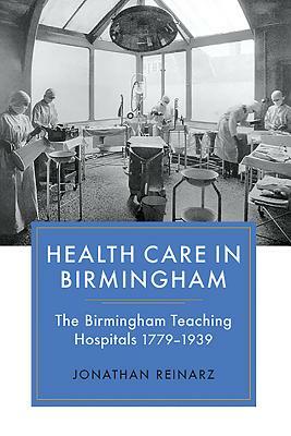 Health Care in Birmingham: The Birmingham Teaching Hospitals, 1779-1939 by Jonathan Reinarz