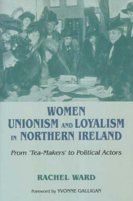 Women, Unionism and Loyalism in Northern Ireland: From Tea-Makers to Political Actors by Rachel Ward