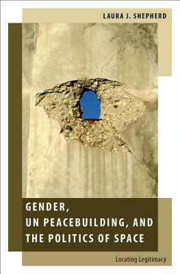 Gender, Un Peacebuilding, and the Politics of Space: Locating Legitimacy by Laura J. Shepherd