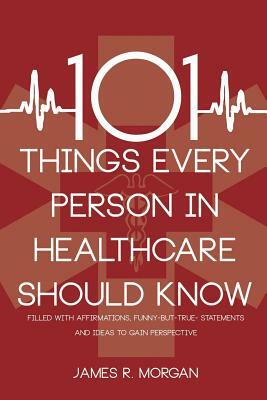 101 Things Every Person in Healthcare Should Know by James R. Morgan