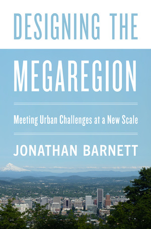 Designing the Megaregion: Meeting Urban Challenges at a New Scale by Jonathan Barnett