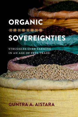 Organic Sovereignties: Struggles over Farming in an Age of Free Trade by Guntra A. Aistara