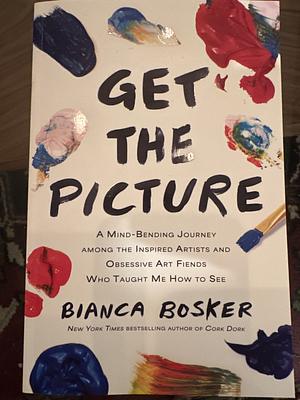 Get the Picture: A Mind-Bending Journey Among the Inspired Artists and Obsessive Art Fiends Who Taught Me How to See by Bianca Bosker