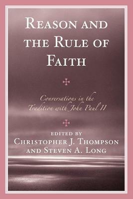 Reason and the Rule of Faith: Conversations in the Tradition with John Paul II by Christopher J. Thompson, Steven A. Long
