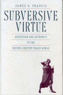 Subversive Virtue: Asceticism and Authority in the Second-Century Pagan World by James A. Francis