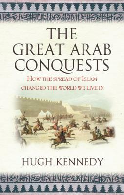 The Great Arab Conquests How the Spread of Islam Changed the World We Live In. Hugh Kennedy by Hugh Kennedy