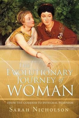 The Evolutionary Journey of Woman: From the Goddess to Integral Feminism by Sarah Nicholson
