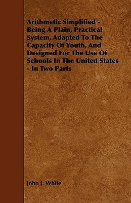 Arithmetic Simplified - Being A Plain, Practical System, Adapted To The Capacity Of Youth, And Designed For The Use Of Schools In The United States - by John J. White