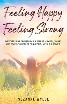 Feeling Happy, Feeling Strong: Exercises for Transforming Stress, Anxiety, Worry and Fear into Deeper Connection with Ourselves by Suzanne Wylde
