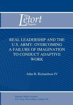 Real Leadership and the U.S. Army: Overcoming a Failure of Imagination to Conduct Adaptive Work by Strategic Studies Institute, John B. Richardson