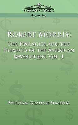 Robert Morris: The Financier and the Finances of the American Revolution, Vol. 1 by William Graham Sumner