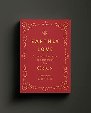 Earthly Love: Stories of Intimacy and Devotion from Orion Magazine by David James Duncan, Jill Sisson Quinn, Cate Lycurgus, Laurel Nakanishi, Scott Russell Sanders, Robert Michael Pyle, Katrina Vandenberg, Ellen Bass, Mark Schimmoeller, Duy Doan, Eva Hooker, Natalie Díaz, Camille Dungy, Pattiann Rogers, Pam Houston, Gretchen Legler, Teddy Macker, Deborah DeNicola, David Tomas Martinez, Traci Brimhall, James Thomas Stevens, Jean Monahan, Tom Crawford, Mary Rose O'Reilley, Mark Sullivan, Lance Garland, Barry Lopez, Alex Carr Johnson, A. R. Ammons, Kathleen Dean Moore, Joseph O. Legaspi, Cynthia Huntington, James Galvin, Nathaniel Perry, Nick Neely