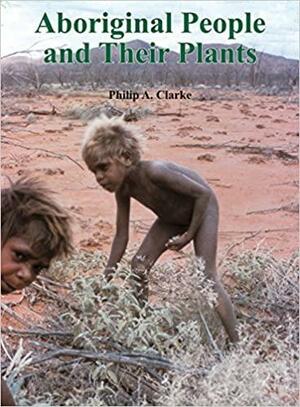 Aboriginal People and their Plants by Philip A. Clarke