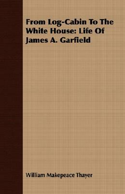 From Log-Cabin to the White House: Life of James A. Garfield by William Makepeace Thayer