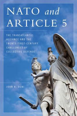 NATO and Article 5: The Transatlantic Alliance and the Twenty-First-Century Challenges of Collective Defense by John R. Deni