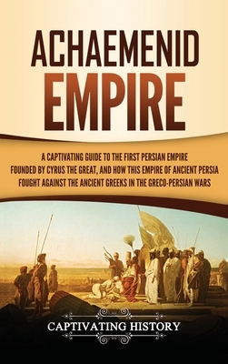 Achaemenid Empire: A Captivating Guide to the First Persian Empire Founded by Cyrus the Great, and How This Empire of Ancient Persia Foug by Captivating History