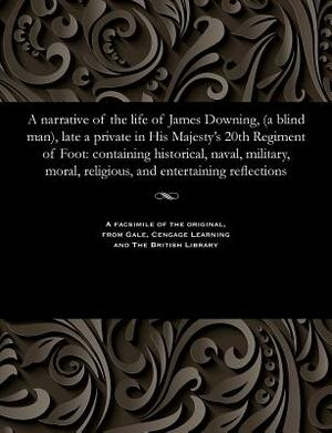 A Narrative of the Life of James Downing, (a Blind Man), Late a Private in His Majesty's 20th Regiment of Foot: Containing Historical, Naval, Military by James Downing