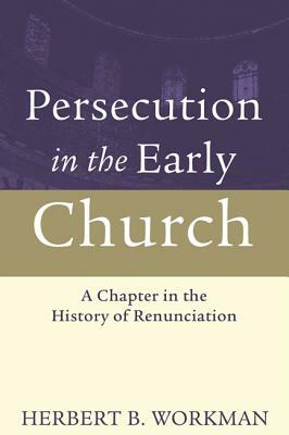 Persecution in the Early Church: A Chapter in the History of Renunciation by Herbert B. Workman