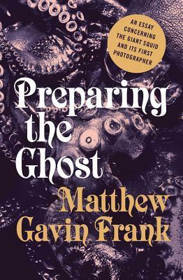 Preparing the Ghost: An Essay Concerning the Giant Squid and Its First Photographer by Matthew Gavin Frank