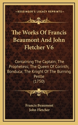 The Works Of Francis Beaumont And John Fletcher V6: Containing The Captain; The Prophetess; The Queen Of Corinth; Bonduca; The Knight Of The Burning P by John Fletcher, Francis Beaumont