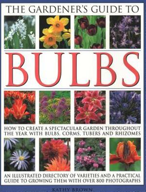The Gardener's Guide to Bulbs: How to Create a Spectacular Garden Through the Year with Bulbs, Corns, Tubers and Rhizomes; An Illustrated Directory of Varieties and a Practical Guide to Growing Them with Over 800 Photographs by Kathy Brown