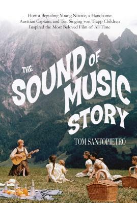 The Sound of Music Story: How a Beguiling Young Novice, a Handsome Austrian Captain, and Ten Singing Von Trapp Children Inspired the Most Belove by Tom Santopietro