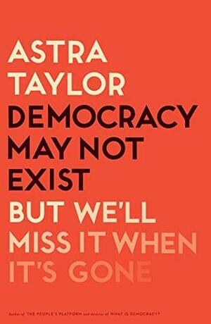 Democracy May Not Exist But We'll Miss it When It's Gone by Astra Taylor