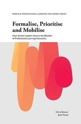 Formalise, Prioritise and Mobilise: How School Leaders Secure the Benefits of Professional Learning Networks by Chris Brown, Jane Flood