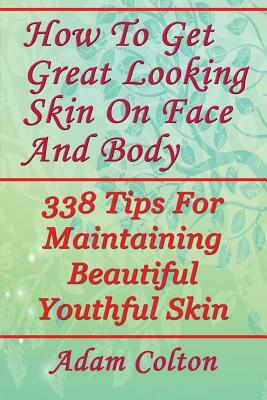 How To Get Great Looking Skin On Face And Body: 338 Tips For Maintaining Beautiful Youthful Skin by Adam Colton