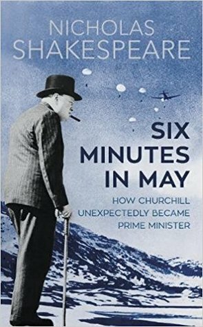 Six Minutes in May: How Churchill Unexpectedly Became Prime Minister by Nicholas Shakespeare