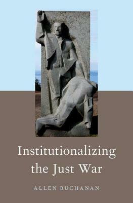Institutionalizing the Just War by Allen Buchanan