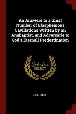 An Answere to a Great Number of Blasphemous Cavillations Written by an Anabaptist, and Adversarie to God's Eternall Predestination by John Knox