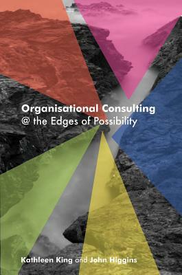 Organisational Consulting: @ the Edges of Possibility by John Higgins, Kathleen King