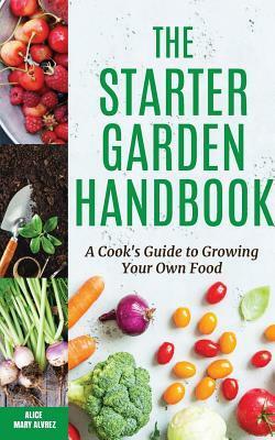 The Starter Garden Handbook: A Cook's Guide to Growing Your Own Food by Alice Mary Alvrez