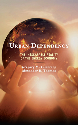Urban Dependency: The Inescapable Reality of the Energy Economy by Alexander R. Thomas, Gregory M. Fulkerson