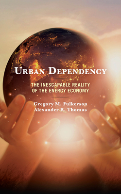 Urban Dependency: The Inescapable Reality of the Energy Economy by Gregory M. Fulkerson, Alexander R. Thomas