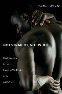 Not Straight, Not White: Black Gay Men from the March on Washington to the AIDS Crisis by Kevin Mumford