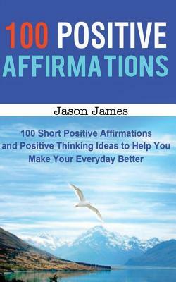 100 Positive Affirmations: 100 Short Positive Affirmations and Positive Thinking Ideas to Help You Make Your Everyday Better by Jason James