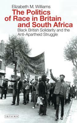 The Politics of Race in Britain and South Africa: Black British Solidarity and the Anti-Apartheid Struggle by Elizabeth Williams