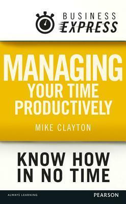 Business Express: Managing Your Time Productively: Organise Yourself and Use Your Time Efficiently by Mike Clayton