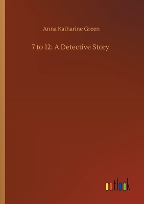 7 to 12: A Detective Story by Anna Katharine Green